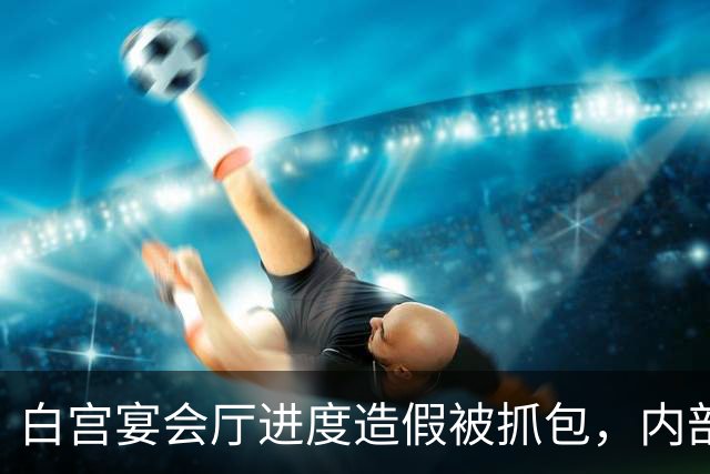 白宫宴会厅进度造假被抓包，内部文件证实完工数据注水超一半！